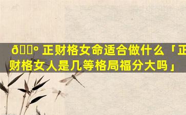 🐺 正财格女命适合做什么「正财格女人是几等格局福分大吗」